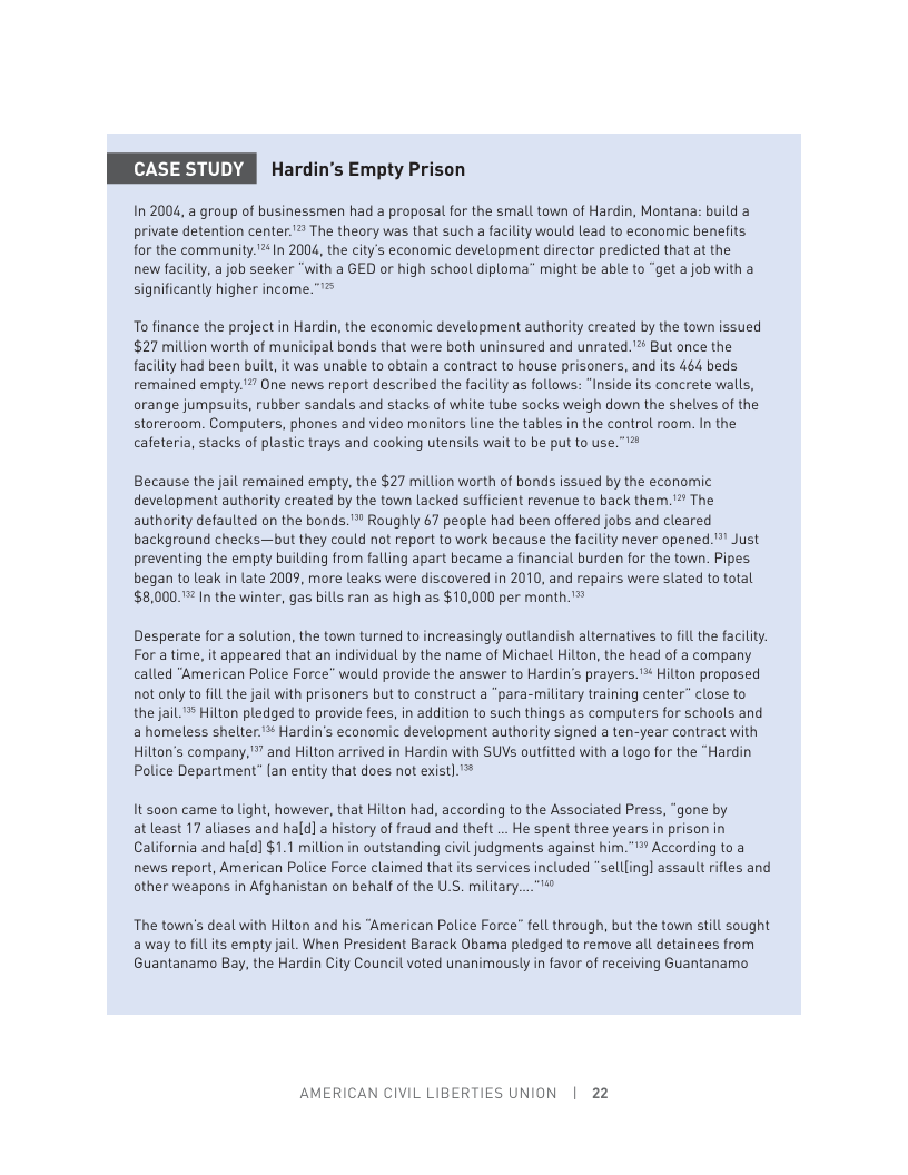 [TEF00@ Hardin’s Empty Prison  In 2004, 2 group of businessmen had a proposal for the small town of Hardin, Montana: build a private detention center.’” The theory was that such a facility would lead to economic benefits for the community.”*In 2004, the city’s economic development director predicted that at the new facility, a job seeker “with a GED or high school diploma’ might be able to “get a job with significantly higher income.”’=  To finance the project in Hardin, the economic development authority created by the town issued $27 million worth of municipal bonds that were both uninsured and unrated. ™ But once the facility had been built, it was unable to obtain a contract to house prisoners, and its 464 beds remained empty.” One news report described the facility as follows: “Inside its concrete walls, orange jumpsuits, rubber sandals and stacks of white tube socks weigh down the shelves of the storeroom. Computers, phones and video monitors line the tables in the control room. In the cafeteria, stacks of plastic trays and cooking utensils wait to be put to use.”  Because the jail remained empty, the $27 million worth of bonds issued by the economic development authority created by the town lacked sufficient revenue to back them. ’ The authority defaulted on the bonds. ™ Roughly 67 people had been offered jobs and cleared background checks—but they could not report to work because the facility never opened.™" Just preventing the empty building from falling apart became a financial burden for the town. Pipes. began to leak in late 2009, more leaks were discovered in 2010, and repairs were slated to total $8,000."% In the winter, gas bills ran as high s $10,000 per month.’™*  Desperate for a solution, the town turned to increasingly outlandish alternatives to fill the facility. For atime, it appeared that an individual by the name of Michael Hilton, the head of a company called "American Police Force” would provide the answer to Hardin’s prayers. ’ Hilton proposed not only to fill the jail with prisoners but to construct a “para-military training center” close to the jail ™ Hilton pledged to provide fees, in addition to such things as computers for schools and a homeless shelter. " Hardin’s economic development authority signed a ten-year contract with Hilton’s company,’” and Hilton arrived in Hardin with SUVs outfitted with a logo for the “Hardin Police Department” (an entity that does not exist] "  It soon came to light, however, that Hilton had, according to the Associated Press, “gone by at least 17 aliases and hald] a history of fraud and theft ... He spent three years in prison in California and hald] $1.1 million in outstanding civil judgments against him."* According to a news report, American Police Force claimed that ts services included "sellling] assault ifles and other weapons in Afghanistan on behalf of the U.S. military...""*"  ‘The town’s deal with Hilton and his "American Police Force” fell through, but the town still sought  away tofill ts empty jail. When President Barack Obama pledged to remove all detainees from Guantanamo Bay, the Hardin City Council voted unanimously in favor of receiving Guantanamo  AMERICAN CIVIL LIBERTIES UNION | 22 